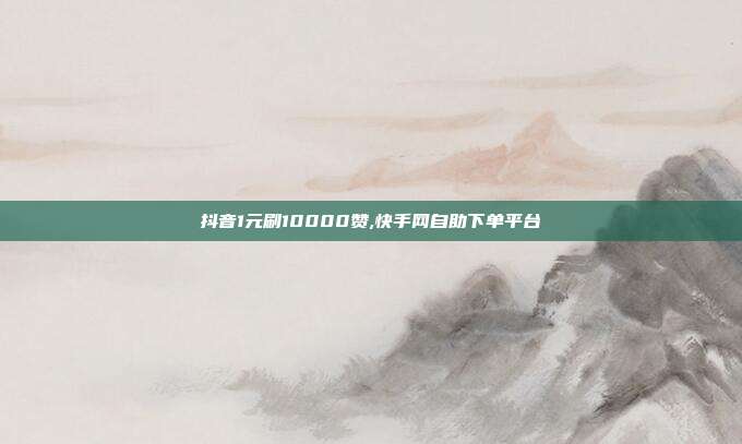 抖音1元刷10000赞,快手网自助下单平台