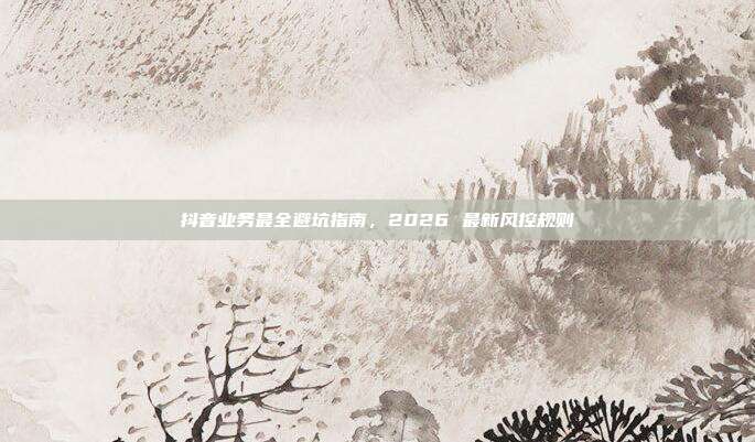 抖音业务最全避坑指南,2026 最新风控规则