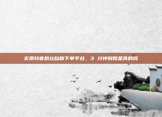 实测抖音粉丝自助下单平台,3 分钟到账是真的吗