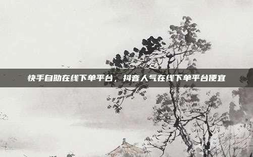 快手自助在线下单平台，抖音人气在线下单平台便宜