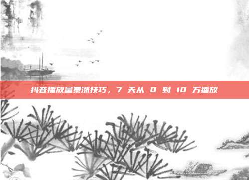 抖音播放量暴涨技巧,7 天从 0 到 10 万播放