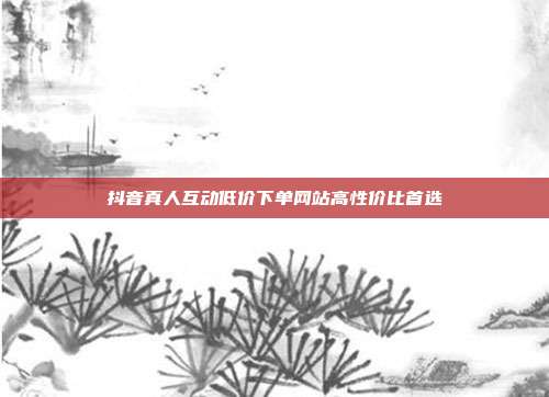 抖音真人互动低价下单网站高性价比首选