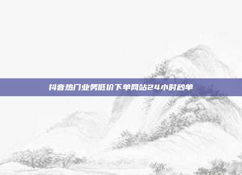 抖音热门业务低价下单网站24小时秒单