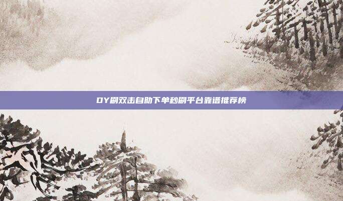 DY刷双击自助下单秒刷平台靠谱推荐榜