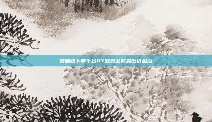 赞自助下单平台DY业务全网最低价盘点