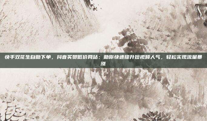 快手双花生自助下单，抖音买赞低价网站：助你快速提升短视频人气，轻松实现流量暴涨
