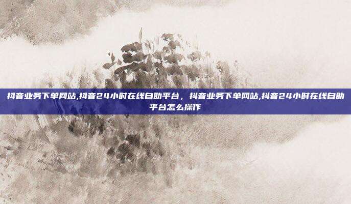 抖音业务下单网站,抖音24小时在线自助平台，抖音业务下单网站,抖音24小时在线自助平台怎么操作