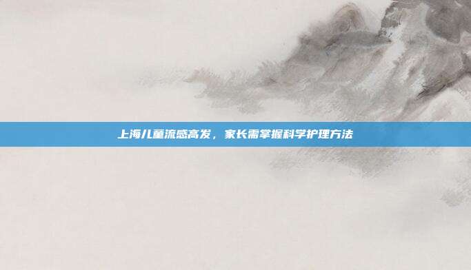 上海儿童流感高发，家长需掌握科学护理方法