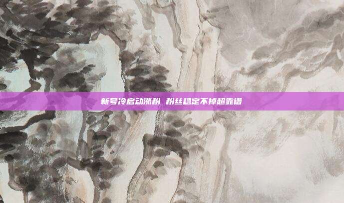 新号冷启动涨粉 粉丝稳定不掉超靠谱