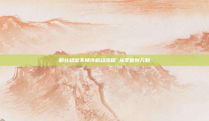 粉丝稳定不掉冷启动流程 从零做到万粉