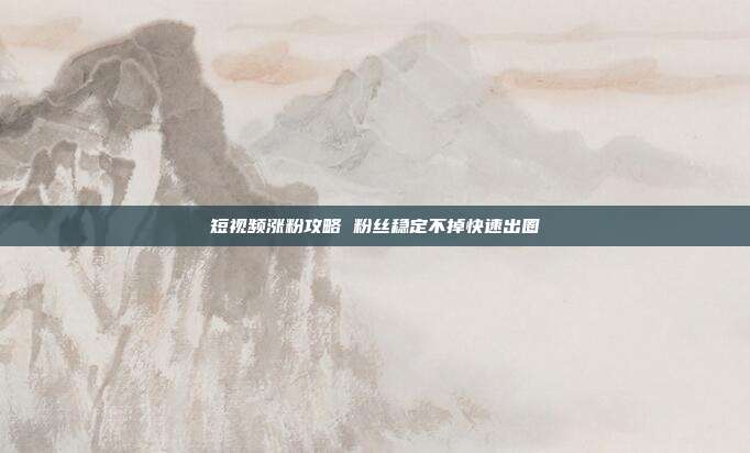 短视频涨粉攻略 粉丝稳定不掉快速出圈