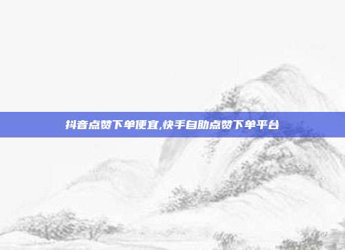 抖音点赞下单便宜,快手自助点赞下单平台