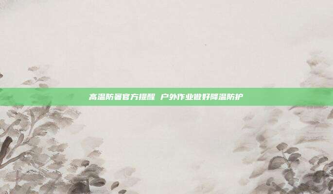 高温防暑官方提醒 户外作业做好降温防护