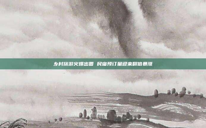 乡村旅游火爆出圈 民宿预订量迎来翻倍暴涨