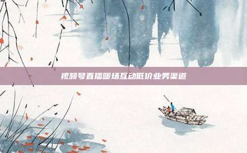 视频号直播暖场互动低价业务渠道