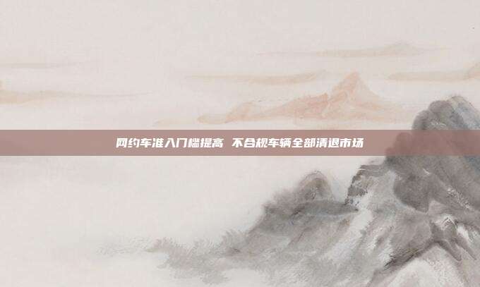 网约车准入门槛提高 不合规车辆全部清退市场