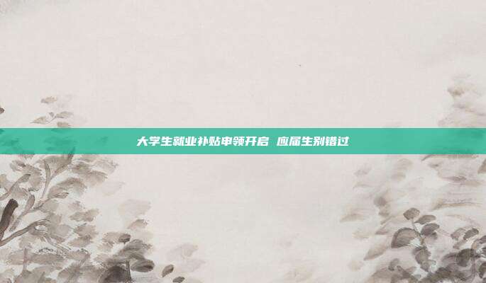 大学生就业补贴申领开启 应届生别错过