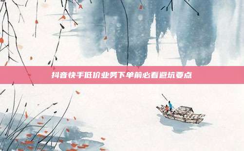 抖音快手低价业务下单前必看避坑要点