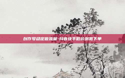 创作号稳定做流量-抖音快手低价浏览下单