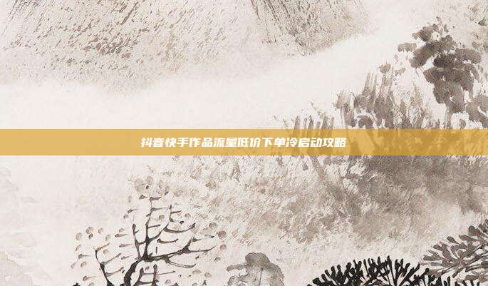 抖音快手作品流量低价下单冷启动攻略