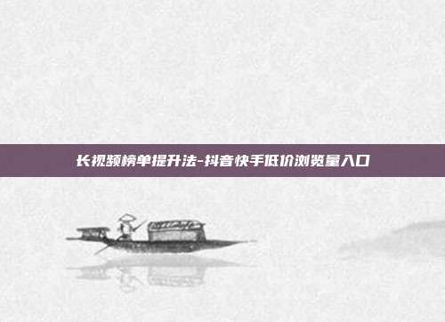 长视频榜单提升法-抖音快手低价浏览量入口