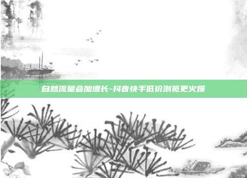 自然流量叠加增长-抖音快手低价浏览更火爆