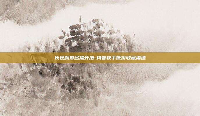 长视频排名提升法-抖音快手低价收藏渠道