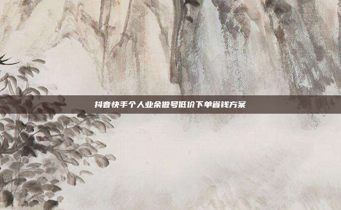 抖音快手个人业余做号低价下单省钱方案