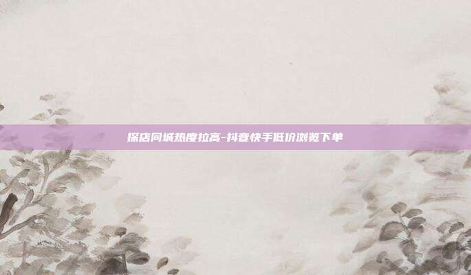 探店同城热度拉高-抖音快手低价浏览下单