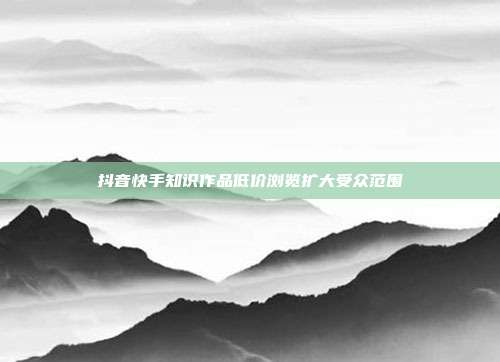 抖音快手知识作品低价浏览扩大受众范围