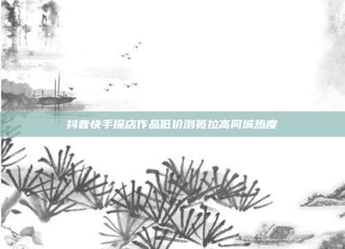 抖音快手探店作品低价浏览拉高同城热度