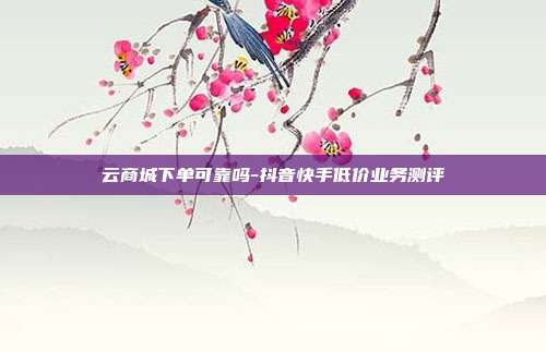 云商城下单可靠吗-抖音快手低价业务测评