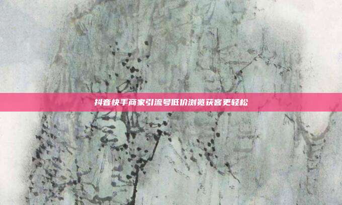 抖音快手商家引流号低价浏览获客更轻松