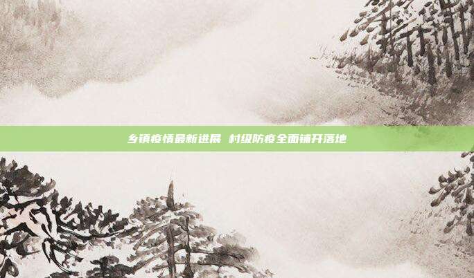 乡镇疫情最新进展 村级防疫全面铺开落地