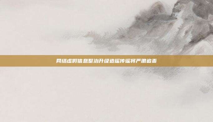 网络虚假信息整治升级造谣传谣将严肃追责