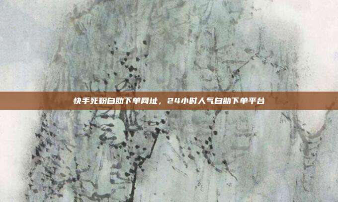 快手死粉自助下单网址,24小时人气自助下单平台