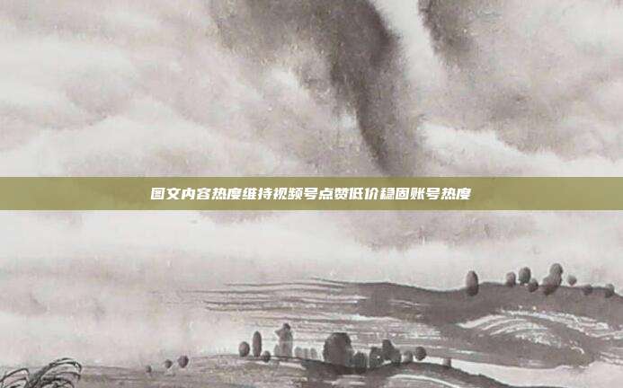图文内容热度维持视频号点赞低价稳固账号热度