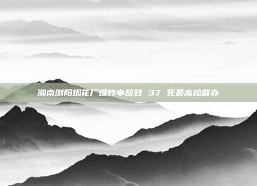 湖南浏阳烟花厂爆炸事故致 37 死最高检督办