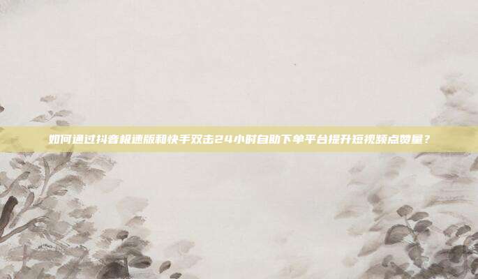 如何通过抖音极速版和快手双击24小时自助下单平台提升短视频点赞量?
