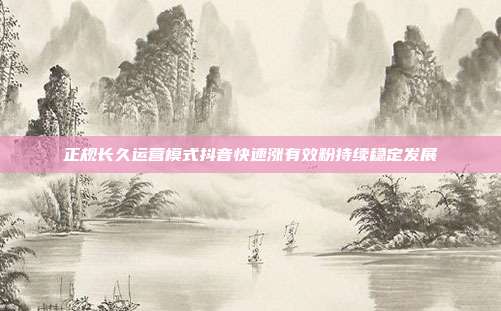 正规长久运营模式抖音快速涨有效粉持续稳定发展