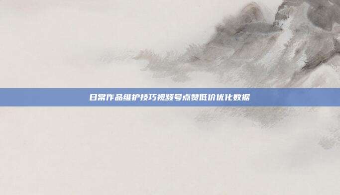 日常作品维护技巧视频号点赞低价优化数据