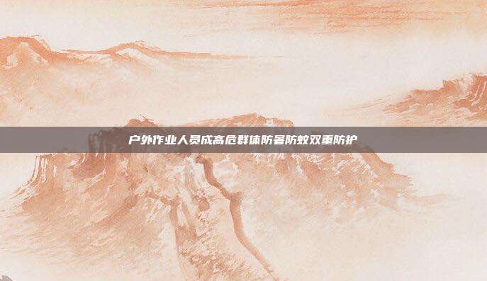 户外作业人员成高危群体防暑防蚊双重防护