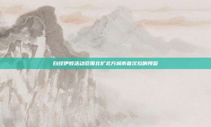 白纹伊蚊活动范围北扩北方城市首次拉响预警