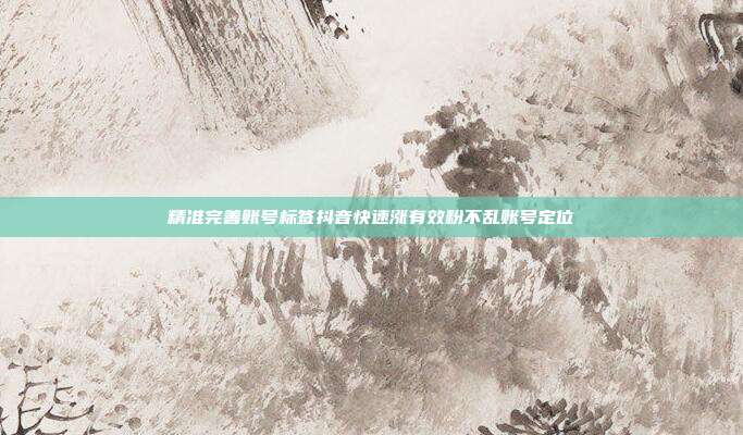 精准完善账号标签抖音快速涨有效粉不乱账号定位