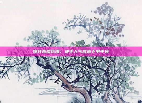 提升直播氛围：快手人气营造下单平台