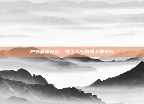 户外直播升温：快手人气自助下单平台