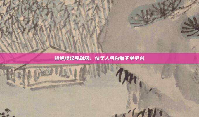 短视频起号利器：快手人气自助下单平台