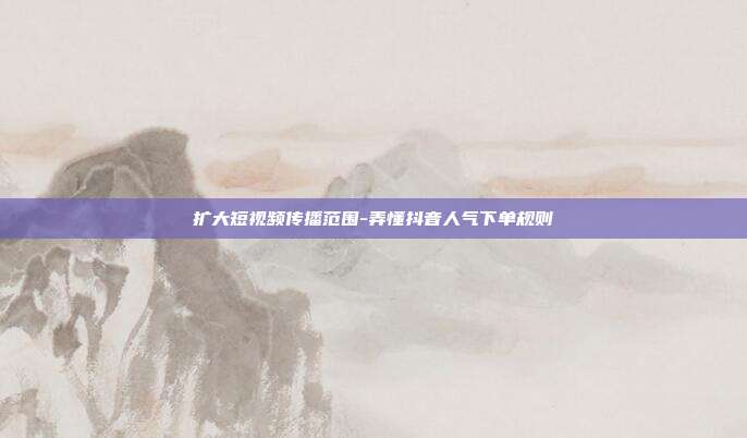 扩大短视频传播范围-弄懂抖音人气下单规则