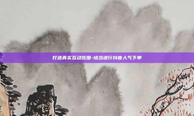 打造真实互动氛围-恰当进行抖音人气下单