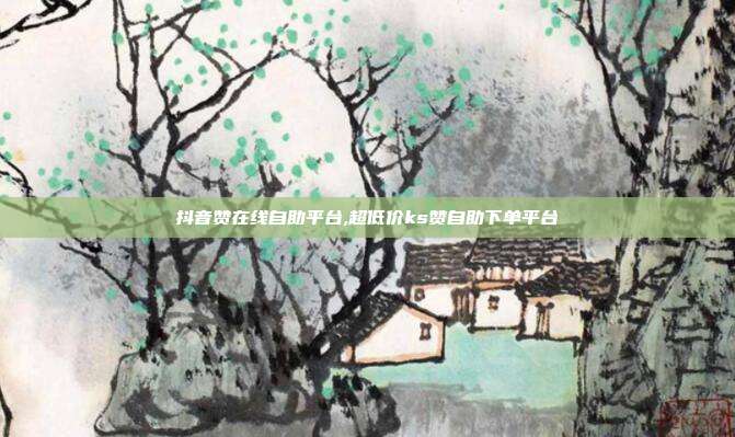 抖音赞在线自助平台,超低价ks赞自助下单平台